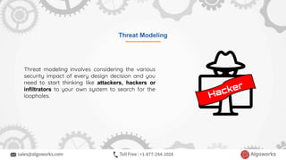 Threat Modeling
Threat modeling involves considering the various
security impact of every design decision and you
need to start thinking like attackers, hackers or
infiltrators to your own system to search for the
loopholes.
 