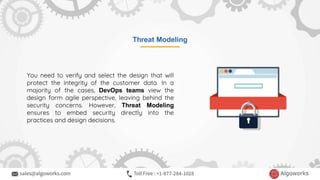 Threat Modeling
You need to verify and select the design that will
protect the integrity of the customer data. In a
majority of the cases, DevOps teams view the
design form agile perspective, leaving behind the
security concerns. However, Threat Modeling
ensures to embed security directly into the
practices and design decisions.
 