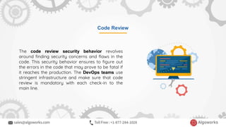 Code Review
The code review security behavior revolves
around finding security concerns and flaws in the
code. This security behavior ensures to figure out
the errors in the code that may prove to be fatal if
it reaches the production. The DevOps teams use
stringent infrastructure and make sure that code
review is mandatory with each check-in to the
main line.
 