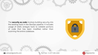 The security as code involves building security into
the existing tools in the DevOps pipeline. It includes
usage of static analysis tools to validate portions
of code that has been modified rather than
scanning the entire codebase.
 