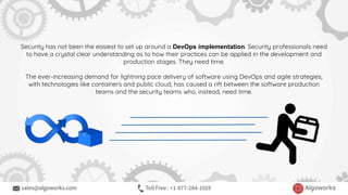Security has not been the easiest to set up around a DevOps implementation. Security professionals need
to have a crystal clear understanding as to how their practices can be applied in the development and
production stages. They need time.
The ever-increasing demand for lightning pace delivery of software using DevOps and agile strategies,
with technologies like containers and public cloud, has caused a rift between the software production
teams and the security teams who, instead, need time.
 