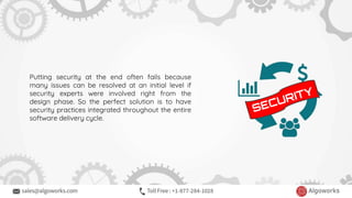Putting security at the end often fails because
many issues can be resolved at an initial level if
security experts were involved right from the
design phase. So the perfect solution is to have
security practices integrated throughout the entire
software delivery cycle.
 