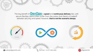 The key benefit of DevOps is speed and continuous delivery. But, with
secure DevOps, teams often suffer from the notion that there’s a tradeoff
between security and speed. However, that is not the scenario always.
 