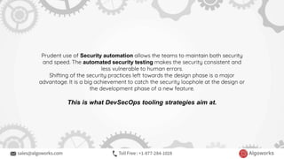 Prudent use of Security automation allows the teams to maintain both security
and speed. The automated security testing makes the security consistent and
less vulnerable to human errors.
Shifting of the security practices left towards the design phase is a major
advantage. It is a big achievement to catch the security loophole at the design or
the development phase of a new feature.
This is what DevSecOps tooling strategies aim at.
 