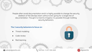 People often avoid documentation and it is highly possible to change the security
skeleton of the DevOps team without even going for a single line of
documentation. Though it is hard to imagine, it is possible through instilling
security behaviors.
The 3 security behaviors to focus on:
● Threat modeling
● Code review
● Red teaming
 