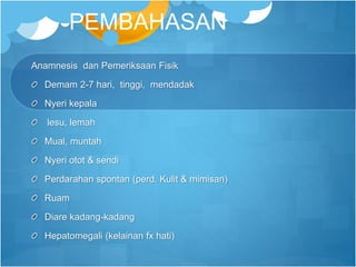 PEMBAHASAN
Anamnesis dan Pemeriksaan Fisik
Demam 2-7 hari, tinggi, mendadak
Nyeri kepala
lesu, lemah
Mual, muntah
Nyeri otot & sendi
Perdarahan spontan (perd. Kulit & mimisan)
Ruam
Diare kadang-kadang
Hepatomegali (kelainan fx hati)
 