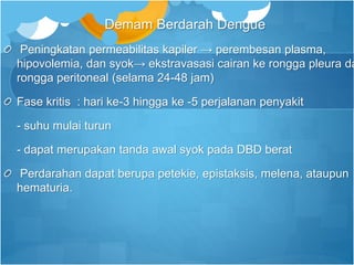 Demam Berdarah Dengue
Peningkatan permeabilitas kapiler → perembesan plasma,
hipovolemia, dan syok→ ekstravasasi cairan ke rongga pleura da
rongga peritoneal (selama 24-48 jam)
Fase kritis : hari ke-3 hingga ke -5 perjalanan penyakit
- suhu mulai turun
- dapat merupakan tanda awal syok pada DBD berat
Perdarahan dapat berupa petekie, epistaksis, melena, ataupun
hematuria.
 