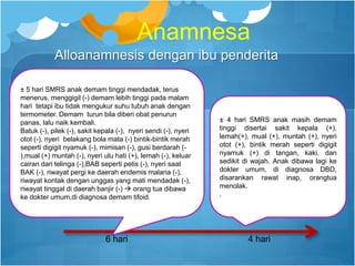 Anamnesa
Alloanamnesis dengan ibu penderita
± 5 hari SMRS anak demam tinggi mendadak, terus
menerus, menggigil (-) demam lebih tinggi pada malam
hari tetapi ibu tidak mengukur suhu tubuh anak dengan
termometer. Demam turun bila diberi obat penurun
panas, lalu naik kembali.
Batuk (-), pilek (-), sakit kepala (-), nyeri sendi (-), nyeri
otot (-), nyeri belakang bola mata (-) bintik-bintik merah
seperti digigit nyamuk (-), mimisan (-), gusi berdarah (-
),mual (+) muntah (-), nyeri ulu hati (+), lemah (-), keluar
cairan dari telinga (-),BAB seperti petis (-), nyeri saat
BAK (-), riwayat pergi ke daerah endemis malaria (-),
riwayat kontak dengan unggas yang mati mendadak (-),
riwayat tinggal di daerah banjir (-)  orang tua dibawa
ke dokter umum,di diagnosa demam tifoid.
6 hari
± 4 hari SMRS anak masih demam
tinggi disertai sakit kepala (+),
lemah(+), mual (+), muntah (+), nyeri
otot (+), bintik merah seperti digigit
nyamuk (+) di tangan, kaki, dan
sedikit di wajah. Anak dibawa lagi ke
dokter umum, di diagnosa DBD,
disarankan rawat inap, orangtua
menolak.
.
4 hari
 