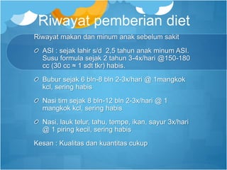 Riwayat pemberian diet
Riwayat makan dan minum anak sebelum sakit
ASI : sejak lahir s/d 2,5 tahun anak minum ASI.
Susu formula sejak 2 tahun 3-4x/hari @150-180
cc (30 cc ≈ 1 sdt tkr) habis.
Bubur sejak 6 bln-8 bln 2-3x/hari @ 1mangkok
kcl, sering habis
Nasi tim sejak 8 bln-12 bln 2-3x/hari @ 1
mangkok kcl, sering habis
Nasi, lauk telur, tahu, tempe, ikan, sayur 3x/hari
@ 1 piring kecil, sering habis
Kesan : Kualitas dan kuantitas cukup
 