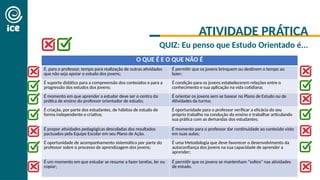 ATIVIDADE PRÁTICA
QUIZ: Eu penso que Estudo Orientado é...
O QUE É E O QUE NÃO É
É, para o professor, tempo para realização de outras atividades
que não seja apoiar o estudo dos jovens;
É permitir que os jovens brinquem ou destinem o tempo ao
lazer;
É suporte didático para a compreensão dos conteúdos e para a
progressão dos estudos dos jovens;
É condição para os jovens estabelecerem relações entre o
conhecimento e sua aplicação na vida cotidiana;
É momento em que aprender a estudar deve ser o centro da
prática de ensino do professor orientador de estudo;
É orientar os jovens sem se basear no Plano de Estudo ou de
Atividades da turma;
É criação, por parte dos estudantes, de hábitos de estudo de
forma independente e criativa;
É oportunidade para o professor verificar a eficácia do seu
próprio trabalho na condução do ensino e trabalhar articulando
sua prática com as demandas dos estudantes;
É propor atividades pedagógicas descoladas dos resultados
pactuados pela Equipe Escolar em seu Plano de Ação.
É momento para o professor dar continuidade ao conteúdo visto
em suas aulas;
É oportunidade de acompanhamento sistemático por parte do
professor sobre o processo de aprendizagem dos jovens;
É uma Metodologia que deve favorecer o desenvolvimento da
autoconfiança dos jovens na sua capacidade de aprender a
aprender;
É um momento em que estudar se resume a fazer tarefas, ler ou
copiar;
É permitir que os jovens se mantenham “soltos” nas atividades
de estudo.
 