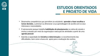 • Desenvolve competências que permitem ao estudante aprender a fazer escolhas e
tomar decisões, a priorizar ou direcionar a sua aprendizagem de acordo com os seus
interesses e necessidades;
• É estruturante porque trabalha habilidades de planejamento na rotina de estudo e
ensina a estudar por meio da organização e execução de atividades a partir de uma
agenda pessoal;
• Exercita a capacidade de iniciativa e determinação e o reconhecimento das
dificuldades, bem como a busca de apoio para a realização dos sonhos.
ESTUDOS ORIENTADOS
E PROJETO DE VIDA
 