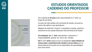 ESTUDOS ORIENTADOS
CADERNO DO PROFESSOR
Um conjunto de 40 aulas serão desenvolvidas na 1ª série, ao
longo do ano letivo.
As aulas são intercaladas com momento de estudo, nos quais os
jovens irão aplicar o que aprenderam.
Objetivo do material é “ensinar” o estudante a estudar, apoiá-lo e
orientá-lo em seu estudo diário por meio de técnicas de estudo.
Os estudantes da 1ª série desenvolvem autonomia e
responsabilidade pessoal em torno dos estudos.
No 2ª e 3ª séries espera-se que os estudantes sejam dotados da
clareza sobre a importância dos estudos e da sua rotina para se
desenvolverem de acordo com as expectativas de aprendizagem
para essas séries.
 