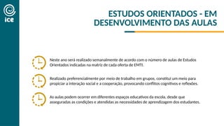 Neste ano será realizado semanalmente de acordo com o número de aulas de Estudos
Orientados indicadas na matriz de cada oferta de EMTI.
As aulas podem ocorrer em diferentes espaços educativos da escola, desde que
asseguradas as condições e atendidas as necessidades de aprendizagem dos estudantes.
Realizado preferencialmente por meio de trabalho em grupos, constitui um meio para
propiciar a interação social e a cooperação, provocando conflitos cognitivos e reflexões.
ESTUDOS ORIENTADOS - EM
DESENVOLVIMENTO DAS AULAS
 