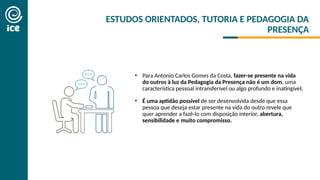 ESTUDOS ORIENTADOS, TUTORIA E PEDAGOGIA DA
PRESENÇA
• Para Antonio Carlos Gomes da Costa, fazer-se presente na vida
do outros à luz da Pedagogia da Presença não é um dom, uma
característica pessoal intransferível ou algo profundo e inatingível;
• É uma aptidão possível de ser desenvolvida desde que essa
pessoa que deseja estar presente na vida do outro revele que
quer aprender a fazê-lo com disposição interior, abertura,
sensibilidade e muito compromisso.
 
