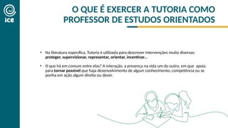 O QUE É EXERCER A TUTORIA COMO
PROFESSOR DE ESTUDOS ORIENTADOS
• Na literatura específica, Tutoria é utilizada para descrever intervenções muito diversas:
proteger, supervisionar, representar, orientar, incentivar...
• O que há em comum entre elas? A interação, a presença na vida um do outro, em que apoia
para tornar possível que haja desenvolvimento de algum conhecimento, competência ou se
ponha em ação algum direito ou dever.
 