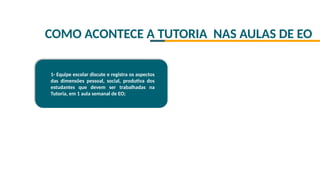 COMO ACONTECE A TUTORIA NAS AULAS DE EO
1- Equipe escolar discute e registra os aspectos
das dimensões pessoal, social, produtiva dos
estudantes que devem ser trabalhadas na
Tutoria, em 1 aula semanal de EO;
 