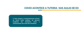 COMO ACONTECE A TUTORIA NAS AULAS DE EO
5- Tutor assegura o acompanhamento semanal,
de forma muito próxima, do percurso
acadêmico dos estudantes. Existe o
monitoramento das metas dos estudantes;
 