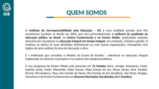QUEM SOMOS
O Instituto de Corresponsabilidade pela Educação – ICE é uma entidade privada sem fins
econômicos fundada no Recife em 2003, que visa primordialmente a melhoria da qualidade da
educação pública no Brasil, no Ensino Fundamental e no Ensino Médio, produzindo soluções
educacionais inovadoras na educação integral em tempo integral, em conteúdo, método e gestão. O
Instituto se dedica às suas atividades diretamente ou com outras organizações, interagindo com
órgãos do setor público da área de educação e afins.
É a instituição que concebeu o Modelo da Escola da Escolha – referência na educação integral
implantada em diversos municípios e na maioria dos estados brasileiros.
O seu programa de Ensino Médio está presente em 21 Estados (Acre, Amapá, Amazonas, Ceará,
Espírito Santo, Goiás, Maranhão, Mato Grosso, Mato Grosso do Sul, Minas Gerais, Pará, Paraíba,
Paraná, Pernambuco, Piauí, Rio Grande do Norte, Rio Grande do Sul, Rondônia, São Paulo, Sergipe,
Tocantins) e de Ensino Fundamental em diversos Municípios (localizados em 5 Estados).
 