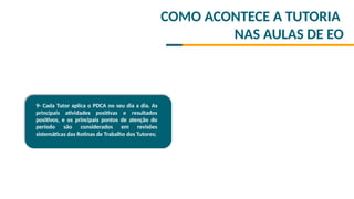 COMO ACONTECE A TUTORIA
NAS AULAS DE EO
9- Cada Tutor aplica o PDCA no seu dia a dia. As
principais atividades positivas e resultados
positivos, e os principais pontos de atenção do
período são considerados em revisões
sistemáticas das Rotinas de Trabalho dos Tutores;
 