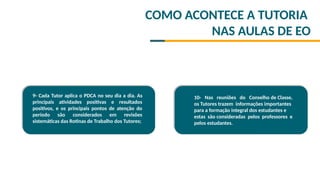 9- Cada Tutor aplica o PDCA no seu dia a dia. As
principais atividades positivas e resultados
positivos, e os principais pontos de atenção do
período são considerados em revisões
sistemáticas das Rotinas de Trabalho dos Tutores;

10- Nas reuniões do Conselho de Classe,
os Tutores trazem informações importantes
para a formação integral dos estudantes e
estas são consideradas pelos professores e
pelos estudantes.
COMO ACONTECE A TUTORIA
NAS AULAS DE EO
 