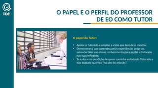 O PAPEL E O PERFIL DO PROFESSOR
DE EO COMO TUTOR
O papel do Tutor:
• Apoiar o Tutorado a ampliar a visão que tem de si mesmo;
• Demonstrar o que aprendeu pelas experiências próprias,
sabendo fazer uso desse conhecimento para ajudar o Tutorado
nas suas reflexões;
• Se colocar na condição de quem caminha ao lado do Tutorado e
não daquele que fica “no alto do oráculo”.
 