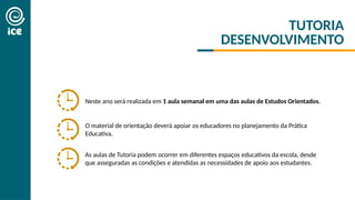 Neste ano será realizada em 1 aula semanal em uma das aulas de Estudos Orientados.
As aulas de Tutoria podem ocorrer em diferentes espaços educativos da escola, desde
que asseguradas as condições e atendidas as necessidades de apoio aos estudantes.
O material de orientação deverá apoiar os educadores no planejamento da Prática
Educativa.
TUTORIA
DESENVOLVIMENTO
 