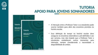 TUTORIA
APOIO PARA JOVENS SONHADORES
• A interação entre o Professor Tutor e os estudantes pode
ocorrer também para além dos encontros previstos no
horário escolar.
• Essa definição de tempo no horário escolar deve
assegurar os encontros sistemáticos e pré-definidos 1 vez
por semana, mas não impede que o Professor Tutor e
estudantes estabeleçam outros momentos para
interação, sempre considerando a necessidade e
disponibilidade de ambos.
 