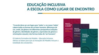 EDUCAÇÃO INCLUSIVA
A ESCOLA COMO LUGAR DE ENCONTRO
“A escola deve ser um lugar para ‘todos’, e no nosso ‘todos’
cabem todas as formas de se fazer humano: diferenças de
cor, credo, de gênero em diferentes perspectivas (relações
de gênero, identidades de gênero, expressões de gênero e
orientações sexuais), das formas todas de ‘ser humano”.
O Caderno Formativo do Modelo - Educação Inclusiva
oferece as bases para que as inovações do Modelo incluam a
totalidade dos estudantes.
 