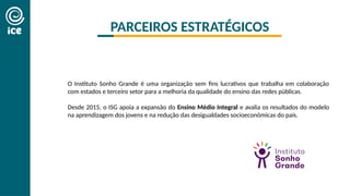 O Instituto Sonho Grande é uma organização sem fins lucrativos que trabalha em colaboração
com estados e terceiro setor para a melhoria da qualidade do ensino das redes públicas.
Desde 2015, o ISG apoia a expansão do Ensino Médio Integral e avalia os resultados do modelo
na aprendizagem dos jovens e na redução das desigualdades socioeconômicas do país.
PARCEIROS ESTRATÉGICOS
 
