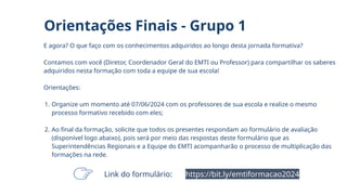 E agora? O que faço com os conhecimentos adquiridos ao longo desta jornada formativa?
Contamos com você (Diretor, Coordenador Geral do EMTI ou Professor) para compartilhar os saberes
adquiridos nesta formação com toda a equipe de sua escola!
Orientações:
1. Organize um momento até 07/06/2024 com os professores de sua escola e realize o mesmo
processo formativo recebido com eles;
2. Ao final da formação, solicite que todos os presentes respondam ao formulário de avaliação
(disponível logo abaixo), pois será por meio das respostas deste formulário que as
Superintendências Regionais e a Equipe do EMTI acompanharão o processo de multiplicação das
formações na rede.
Orientações Finais - Grupo 1
https://bit.ly/emtiformacao2024
Link do formulário:
 