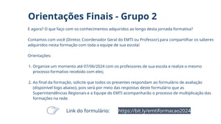 E agora? O que faço com os conhecimentos adquiridos ao longo desta jornada formativa?
Contamos com você (Diretor, Coordenador Geral do EMTI ou Professor) para compartilhar os saberes
adquiridos nesta formação com toda a equipe de sua escola!
Orientações:
1. Organize um momento até 07/06/2024 com os professores de sua escola e realize o mesmo
processo formativo recebido com eles;
2. Ao final da formação, solicite que todos os presentes respondam ao formulário de avaliação
(disponível logo abaixo), pois será por meio das respostas deste formulário que as
Superintendências Regionais e a Equipe do EMTI acompanharão o processo de multiplicação das
formações na rede.
Orientações Finais - Grupo 2
https://bit.ly/emtiformacao2024
Link do formulário:
 
