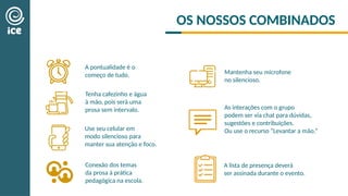 OS NOSSOS COMBINADOS
A pontualidade é o
começo de tudo.
Use seu celular em
modo silencioso para
manter sua atenção e foco.
As interações com o grupo
podem ser via chat para dúvidas,
sugestões e contribuições.
Ou use o recurso “Levantar a mão.”
A lista de presença deverá
ser assinada durante o evento.
Conexão dos temas
da prosa à prática
pedagógica na escola.
Tenha cafezinho e água
à mão, pois será uma
prosa sem intervalo.
Mantenha seu microfone
no silencioso.​
 