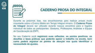Durante os próximos dias, nos encontraremos para realizar prosas muito
importante sobre o Ensino Médio em Tempo Integral mineiro. O Caderno Prosa
do Integral deverá ser utilizado durante nossos encontros para o registro
individual de todos os participantes: Gestores, Professores, Analistas e Equipe
de Coordenação do EMTI.
No seu Caderno você registrará suas reflexões, os pontos positivos, os
desafios e boas práticas que poderão apoiar o trabalho na escola, bem
como poderá registrar os pontos de atenção nos quais identificar a
necessidade de ajustes.
CADERNO PROSA DO INTEGRAL
 