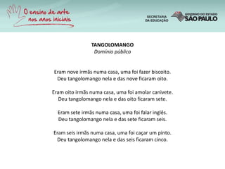 TANGOLOMANGO
Domínio público
Eram nove irmãs numa casa, uma foi fazer biscoito.
Deu tangolomango nela e das nove ficaram oito.
Eram oito irmãs numa casa, uma foi amolar canivete.
Deu tangolomango nela e das oito ficaram sete.
Eram sete irmãs numa casa, uma foi falar inglês.
Deu tangolomango nela e das sete ficaram seis.
Eram seis irmãs numa casa, uma foi caçar um pinto.
Deu tangolomango nela e das seis ficaram cinco.
 