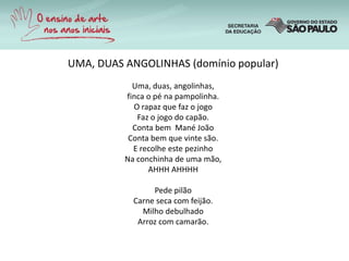 UMA, DUAS ANGOLINHAS (domínio popular)
Uma, duas, angolinhas,
finca o pé na pampolinha.
O rapaz que faz o jogo
Faz o jogo do capão.
Conta bem Mané João
Conta bem que vinte são.
E recolhe este pezinho
Na conchinha de uma mão,
AHHH AHHHH
Pede pilão
Carne seca com feijão.
Milho debulhado
Arroz com camarão.
 