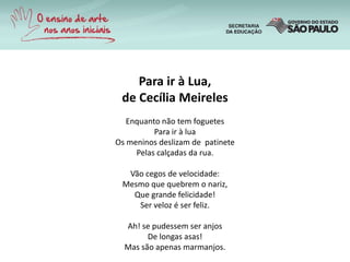 Para ir à Lua,
de Cecília Meireles
Enquanto não tem foguetes
Para ir à lua
Os meninos deslizam de patinete
Pelas calçadas da rua.
Vão cegos de velocidade:
Mesmo que quebrem o nariz,
Que grande felicidade!
Ser veloz é ser feliz.
Ah! se pudessem ser anjos
De longas asas!
Mas são apenas marmanjos.
 