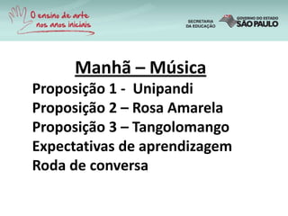 Manhã – Música
Proposição 1 - Unipandi
Proposição 2 – Rosa Amarela
Proposição 3 – Tangolomango
Expectativas de aprendizagem
Roda de conversa
 
