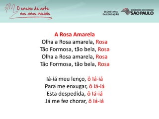 A Rosa Amarela
Olha a Rosa amarela, Rosa
Tão Formosa, tão bela, Rosa
Olha a Rosa amarela, Rosa
Tão Formosa, tão bela, Rosa
Iá-iá meu lenço, ô Iá-iá
Para me enxugar, ô Iá-iá
Esta despedida, ô Iá-iá
Já me fez chorar, ô Iá-iá
 