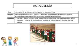Tema Información de las Rubricas de Observación en Educación Física
Producto Simulación de una secuencia didáctica y monitoreo del desempeño docente para valorar y
retroalimentar aspectos evaluados en las rúbricas de desempeño docente.
Propósito  Informar y analizar las rúbricas del desempeño docente bajo el marco legal y referencial y la
valoración a través de las mismas en una situación de aprendizaje para valorar la práctica
docente.
4
RUTA DEL DÍA
Dr. Julio C. Guzmán Chávez
 
