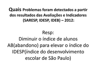 Quais Problemas foram detectados a partir
dos resultados das Avaliações e Indicadores
(SARESP, IDESP, IDEB) – 2012:
Resp:
Diminuir o índice de alunos
AB(abandono) para elevar o índice do
IDESP(índice do desenvolvimento
escolar de São Paulo)
 