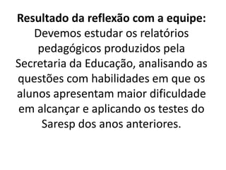 Resultado da reflexão com a equipe:
Devemos estudar os relatórios
pedagógicos produzidos pela
Secretaria da Educação, analisando as
questões com habilidades em que os
alunos apresentam maior dificuldade
em alcançar e aplicando os testes do
Saresp dos anos anteriores.
 