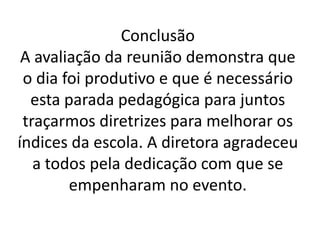 Conclusão
A avaliação da reunião demonstra que
o dia foi produtivo e que é necessário
esta parada pedagógica para juntos
traçarmos diretrizes para melhorar os
índices da escola. A diretora agradeceu
a todos pela dedicação com que se
empenharam no evento.
 