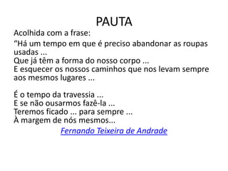 PAUTA
Acolhida com a frase:
“Há um tempo em que é preciso abandonar as roupas
usadas ...
Que já têm a forma do nosso corpo ...
E esquecer os nossos caminhos que nos levam sempre
aos mesmos lugares ...
É o tempo da travessia ...
E se não ousarmos fazê-la ...
Teremos ficado ... para sempre ...
À margem de nós mesmos...
Fernando Teixeira de Andrade
 