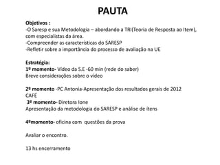 PAUTA
Objetivos :
-O Saresp e sua Metodologia – abordando a TRI(Teoria de Resposta ao Item),
com especialistas da área.
-Compreender as características do SARESP
-Refletir sobre a importância do processo de avaliação na UE
Estratégia:
1º momento- Vídeo da S.E -60 min (rede do saber)
Breve considerações sobre o vídeo
2º momento -PC Antonia-Apresentação dos resultados gerais de 2012
CAFÉ
3º momento- Diretora Ione
Apresentação da metodologia do SARESP e análise de ítens
4ºmomento- oficina com questões da prova
Avaliar o encontro.
13 hs encerramento
 