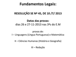 Fundamentos Legais:
RESOLUÇÃO SE Nº 45, DE 10 /7/ 2013
Datas das provas:
dias 26 e 27-11-2013 nas 3ªs do E.M
provas de:
I – Linguagens (Língua Portuguesa) e Matemática
II – Ciências Humanas (História e Geografia)
III – Redação
 