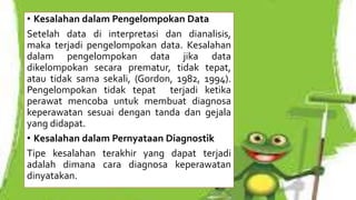 • Kesalahan dalam Pengelompokan Data
Setelah data di interpretasi dan dianalisis,
maka terjadi pengelompokan data. Kesalahan
dalam pengelompokan data jika data
dikelompokan secara prematur, tidak tepat,
atau tidak sama sekali, (Gordon, 1982, 1994).
Pengelompokan tidak tepat terjadi ketika
perawat mencoba untuk membuat diagnosa
keperawatan sesuai dengan tanda dan gejala
yang didapat.
• Kesalahan dalam Pernyataan Diagnostik
Tipe kesalahan terakhir yang dapat terjadi
adalah dimana cara diagnosa keperawatan
dinyatakan.
 