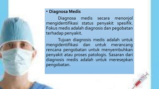 • Diagnosa Medis
Diagnosa medis secara menonjol
mengidentifikasi status penyakit spesifik.
Fokus medis adalah diagnosis dan pegobatan
terhadap penyakit.
Tujuan diagnosis medis adalah untuk
mengidentifikasi dan untuk merancang
rencana pengobatan untuk menyembuhkan
penyakit atau proses patologis. Sasaran dari
diagnosis medis adalah untuk meresepkan
pengobatan.
 