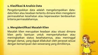 1. Klasifikasi & Analisis Data
Pengelompokkan data adalah mengelompokkan data-
data klien atau keadaan tertentu dimana klien mengalami
permasalahan kesehatan atau keperawatan berdasarkan
kriteria permasalahannya.
2. Mengidentifikasi Masalah Klien
Masalah klien merupakan keadaan atau situasi dimana
klien perlu bantuan untuk mempertahankan atau
meningkatkan status kesehatannya, atau meninggal
dengan damai, yang dapat dilakukan oleh perawat sesuai
dengan kemampuan dan wewenang yang dimilikinya.
 