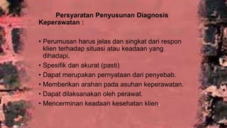 Persyaratan Penyusunan Diagnosis
Keperawatan :
• Perumusan harus jelas dan singkat dari respon
klien terhadap situasi atau keadaan yang
dihadapi.
• Spesifik dan akurat (pasti)
• Dapat merupakan pernyataan dari penyebab.
• Memberikan arahan pada asuhan keperawatan.
• Dapat dilaksanakan oleh perawat.
• Mencerminan keadaan kesehatan klien
 