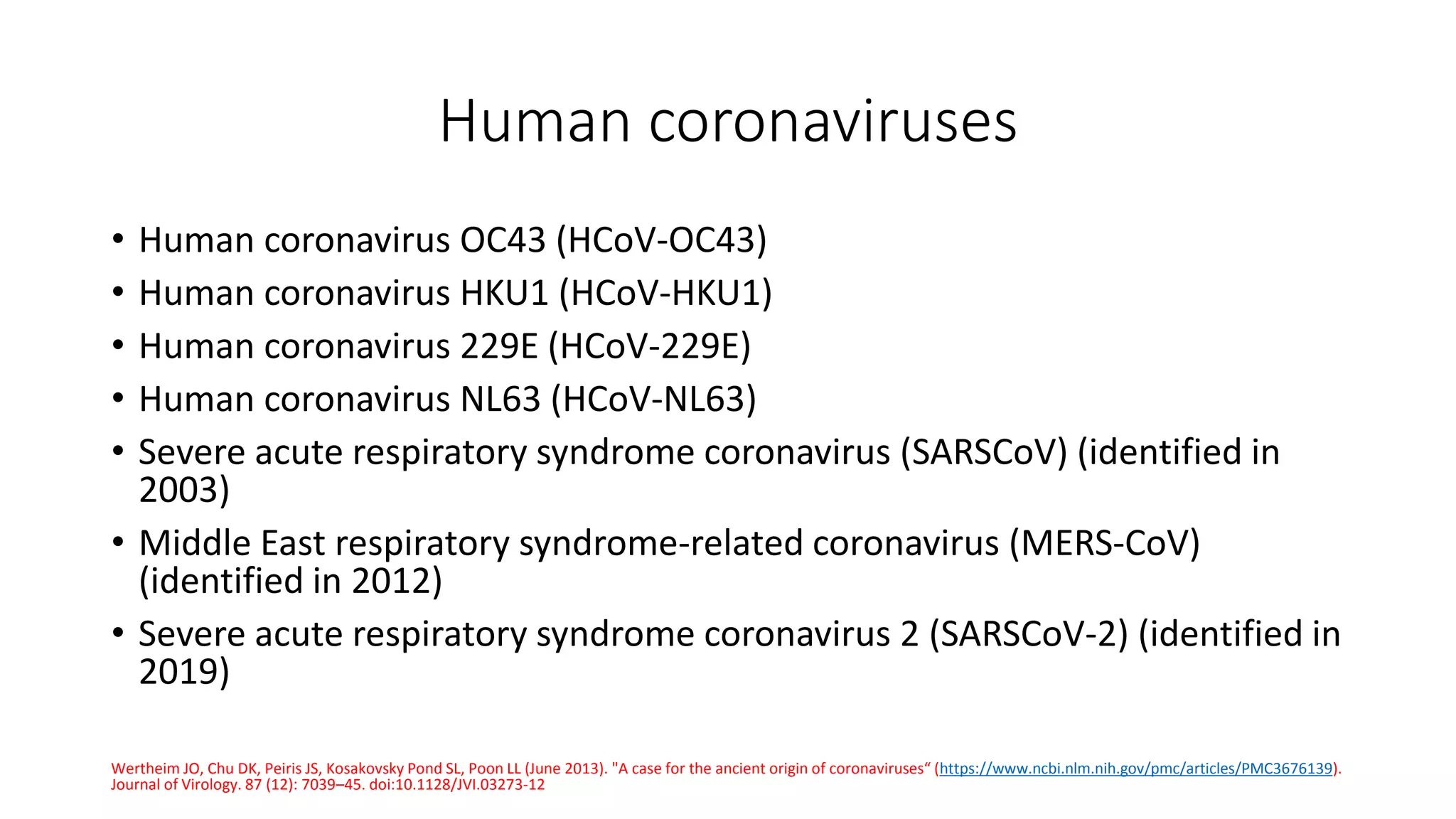 Human coronaviruses
• Human coronavirus OC43 (HCoV-OC43)
• Human coronavirus HKU1 (HCoV-HKU1)
• Human coronavirus 229E (HCoV-229E)
• Human coronavirus NL63 (HCoV-NL63)
• Severe acute respiratory syndrome coronavirus (SARSCoV) (identified in
2003)
• Middle East respiratory syndrome-related coronavirus (MERS-CoV)
(identified in 2012)
• Severe acute respiratory syndrome coronavirus 2 (SARSCoV-2) (identified in
2019)
Wertheim JO, Chu DK, Peiris JS, Kosakovsky Pond SL, Poon LL (June 2013). "A case for the ancient origin of coronaviruses“ (https://www.ncbi.nlm.nih.gov/pmc/articles/PMC3676139).
Journal of Virology. 87 (12): 7039–45. doi:10.1128/JVI.03273-12
 